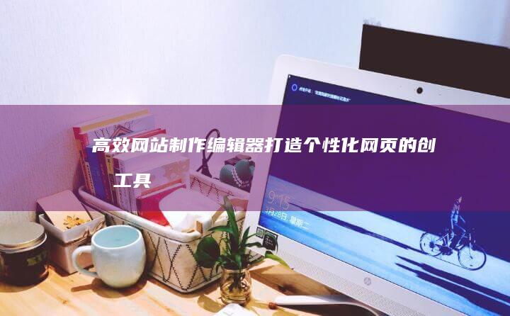 高效网站制作编辑器：打造个性化网页的创意工具